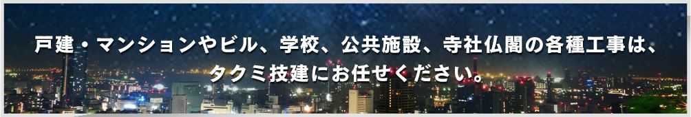 戸建・マンションやビル、学校、公共施設、寺社仏閣の各種工事は、タクミ技建にお任せください。