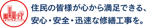 住民の皆様が心から満足できる、 安心・安全・迅速な修繕工事を。 