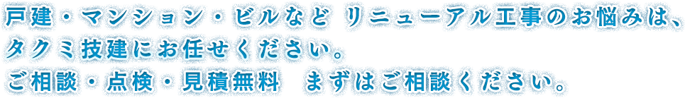 戸建・マンション・ビルなどリニューアル工事のお悩みは、タクミ技建にお任せください。ご相談・点検・見積無料まずはご相談ください。